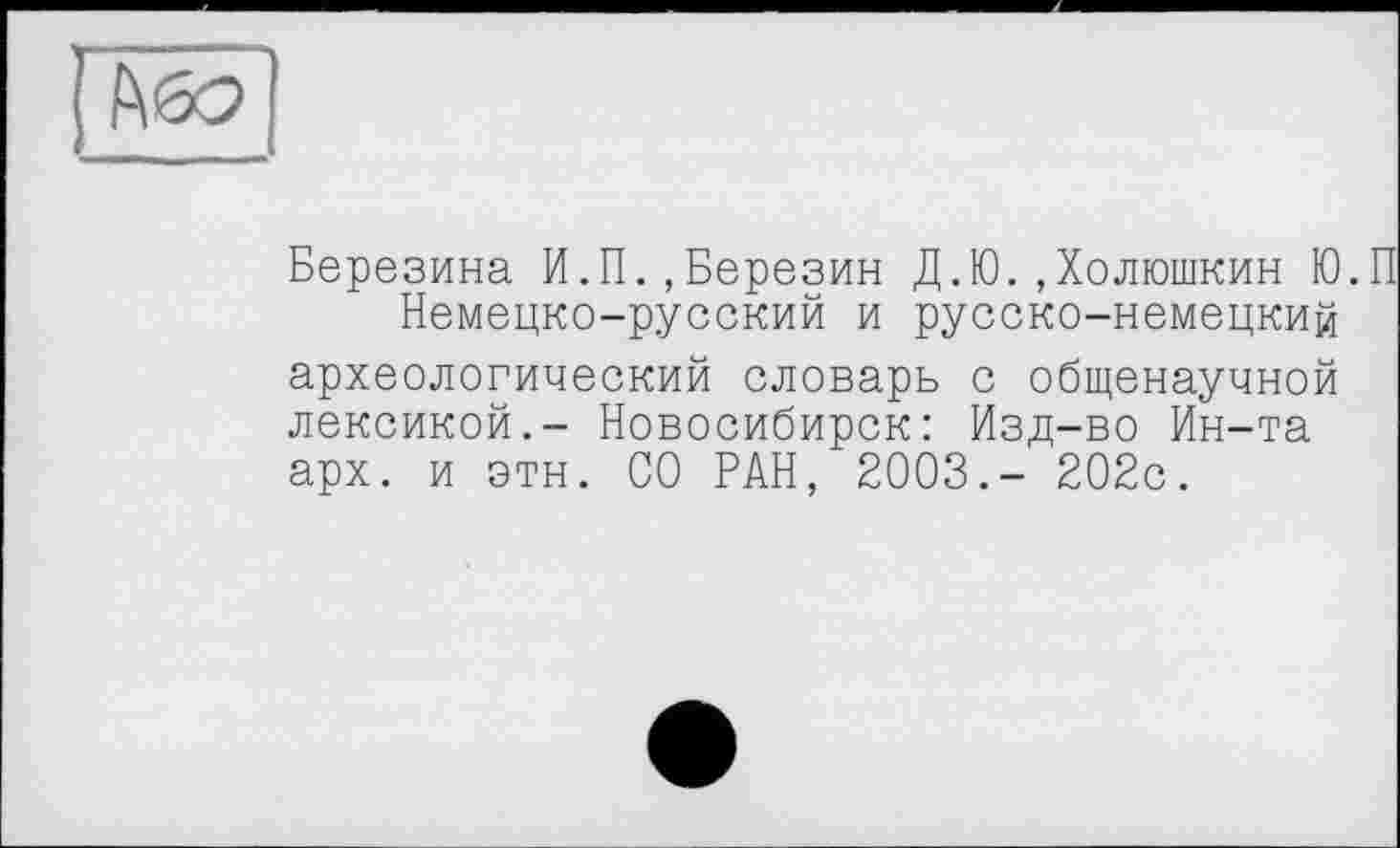 ﻿Березина И.П.,Березин Д.Ю..Холюшкин Ю.П
Немецко-русский и русско-немецкий археологический словарь с общенаучной лексикой.- Новосибирск: Изд-во Ин-та арх. и этн. СО РАН, 2003.- 202с.